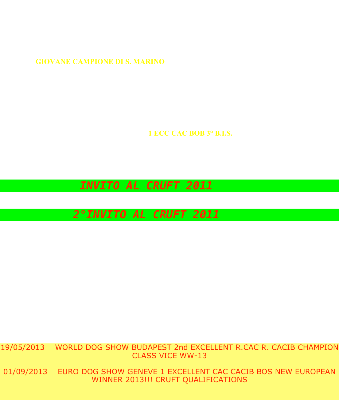 

06/12/2008      ESPOSIZIONE INTERNAZIONALE VERONA CL. JUNIORES 2 M.P.

11/01/2009      ESPOSIZIONE INTERNAZIONALE MILANO CL. JUNIORES  2 M.P.

14/03/2009      ESPOSIZIONE INTERNAZIONALE REGGIO EMILIA CL. GIOVANI 3 M.B.

15/03/2009      ESPOSIZIONE INTERNAZIONALE MODENA CL. GIOVANI 2 ECC 

23/05/2009      ESPOSIZIONE INTERNAZIONALE S. MARINO CL. GIOVANI 1 ECC
                         
                         GIOVANE CAMPIONE DI S. MARINO

15/08/2009      ESPOSIZIONE NAZIONALE GRADISCA D’ ISONZO (GO) CL. LIBERA 1 ECC CAC

27/09/2009      ESPOSIZIONE NAZIONALE MONZA (MI) CL. LIBERA 1 ECC  CAC

31/10/2009      ESPOSIZIONE INTERNAZIONALE DI VARESE CL. LIBERA 1 ECC CAC R. CACIB

06/12/2009      ESPOSIZIONE INTERNAZIONALE DI VERONA CL. LIBERA 2 ECC 

13/12/2009      ESPOSIZIONE INTERNAZIONALE DI ERBA CL. LIBERA 1 ECC CAC R. CACIB 

31/01/2010      RADUNO RETRIEVER PADOVA CL. INTERM. 1 ECC CAC BOB 3° B.I.S.

11/04/2010      RADUNO RETRIEVER PAVIA CL. LIBERA 2 ECC R. CAC

02/05/2010      ESPOSIZIONE INTERNAZIONALE DI S.MARINO AD ORVIETO 1 ECC CAC R CACIB

22/05/2010      EXPO INTER. DI S. MARINO CL. LIBERA 1 ECC CAC CACIB BOS E NEW S. MARINO’S CHAMPION

            INVITO AL CRUFT 2011

29/05/2010      EXPO INTER. DI PORTO ROSE CL. LIBERA 1 ECC CAC CACIB BOB

           2°INVITO AL CRUFT 2011

05/09/2010    RADUNO RETRIEVER TORBA CL. LIBERA 2 ECC R. CAC (sul nostro Toby) :)

09/10/2010    RADUNO RETRIEVER TABIANO CL. LIBERA 1 ECC CAC BOS E NEW ITALIAN CHAMPION! :)

30/10/2010    PROPLAN CUP 2010 2 ECC (su nostro tobone) ha avuto una media dell’ 8,3 :)

11-12/12/2010 EXPO INTERNAZIONALE DI ERBA RADUNO RETRIEVER  CL. CAMPIONI 1 ECC BOB 3 BOG

23/01/2011    EXPO INTERNAZIONALE DI MILANO CL. CAMPIONI 2 ECC

12/02/2011     EXPO INTERNAZIONALE PISTOIA  CL. CAMPIONI 1 ECC R. CACIB

                       EXPO INTERNAZIONALE AREZZO CL. CAMPIONI 1 ECC BOB

02/04/2011     EXPO INTERNAZIONALE DI MONTICHIARI CL.CAMPIONI 1 ECC CACIB BOB 3 BOG

22/05/2011    RADUNO RETRIEVER FIRENZE CL CAMPIONI 1 ECC BOB 2 BOG

18/05/2012    WORLD DOG SHOW SALZBURG 4 EXCELLENT

19/05/2013    WORLD DOG SHOW BUDAPEST 2nd EXCELLENT R.CAC R. CACIB CHAMPION CLASS VICE WW-13

01/09/2013    EURO DOG SHOW GENEVE 1 EXCELLENT CAC CACIB BOS NEW EUROPEAN WINNER 2013!!! CRUFT QUALIFICATIONS                                                                                                           

